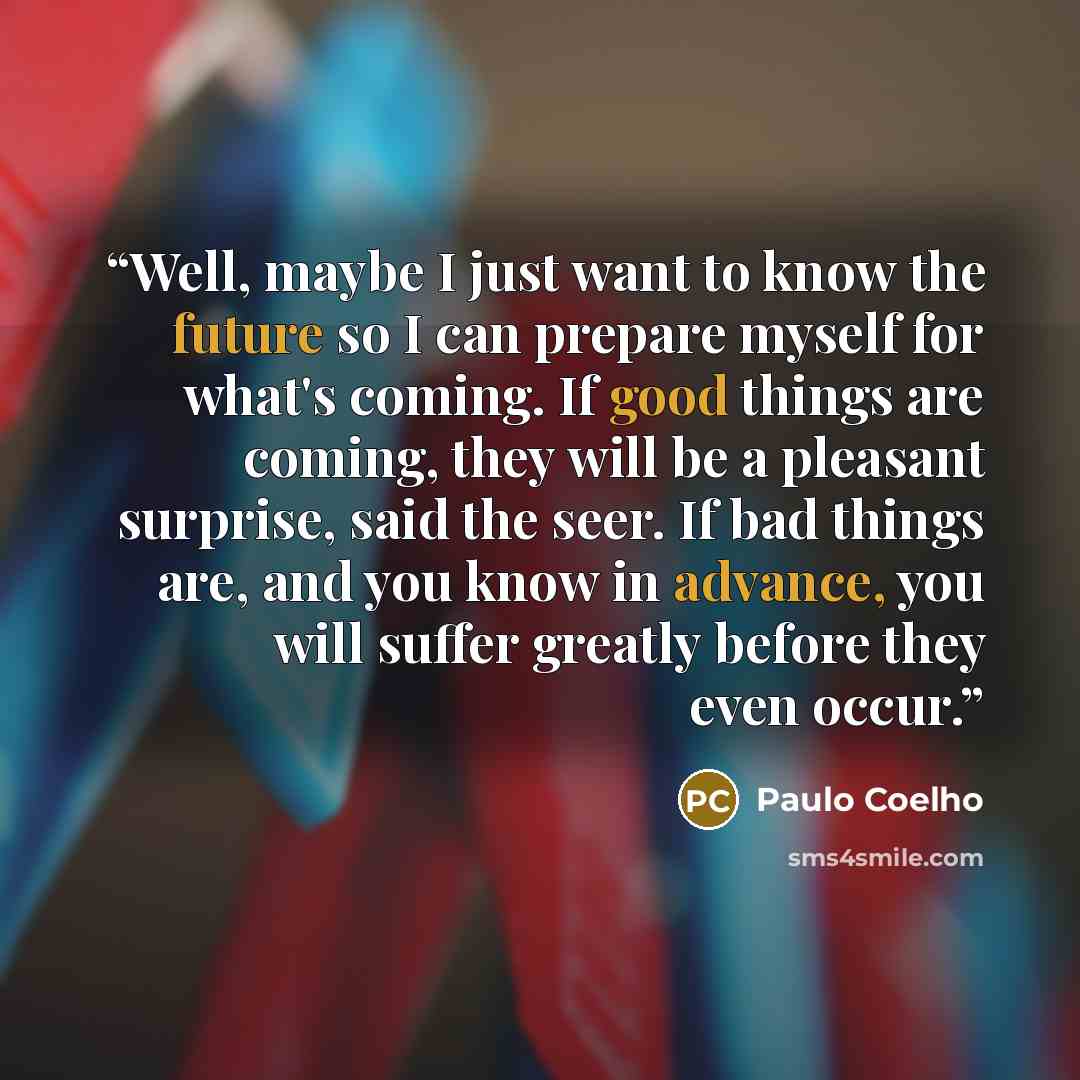 “Well, maybe I just want to know the future so I can prepare myself for what's coming. If good things are coming, they will be a pleasant surprise, said the seer. If bad things are, and you know in advance, you will suffer greatly before they even occur.” quote by Paulo Coelho