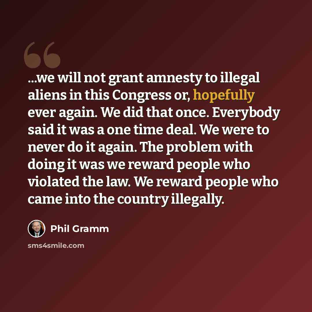 “...we will not grant amnesty to illegal aliens in this Congress or, hopefully ever again. We did that once. Everybody said it was a one time deal. We were to never do it again. The problem with doing it was we reward people who violated the law. We reward people who came into the country illegally.” quote by Phil Gramm