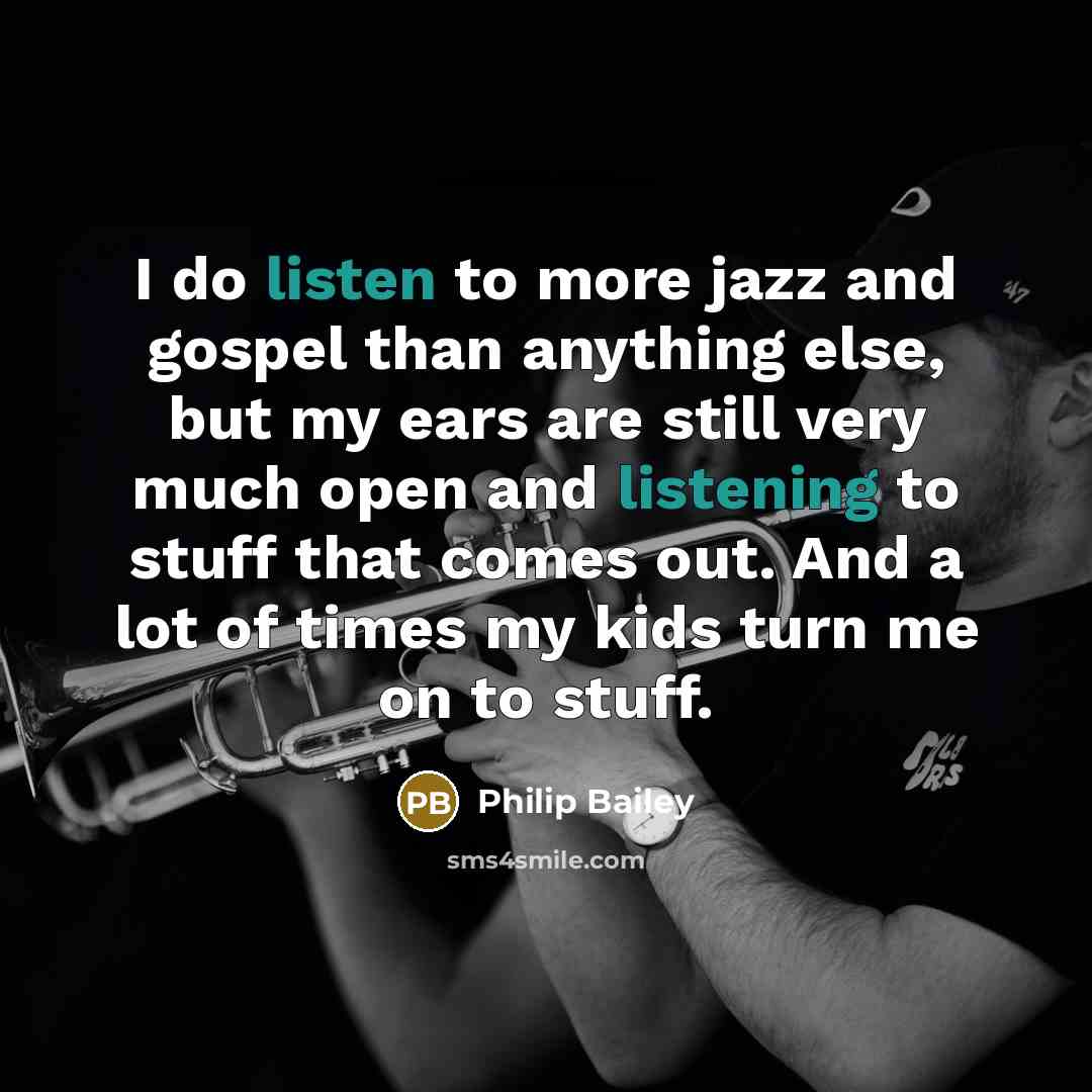 “I do listen to more jazz and gospel than anything else, but my ears are still very much open and listening to stuff that comes out. And a lot of times my kids turn me on to stuff.” quote by Philip Bailey