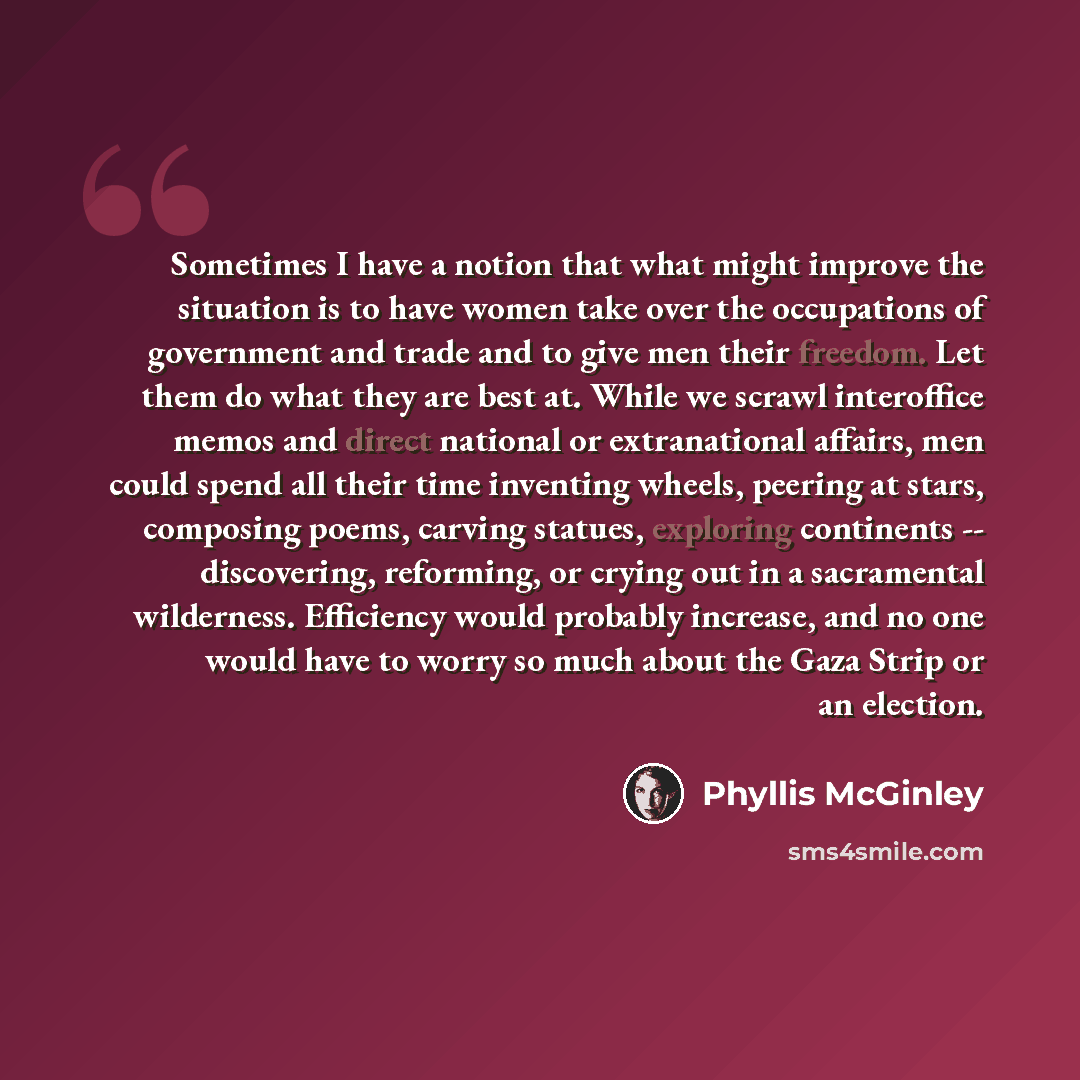 “Sometimes I have a notion that what might improve the situation is to have women take over the occupations of government and trade and to give men their freedom. Let them do what they are best at. While we scrawl interoffice memos and direct national or extranational affairs, men could spend all…” quote by Phyllis McGinley