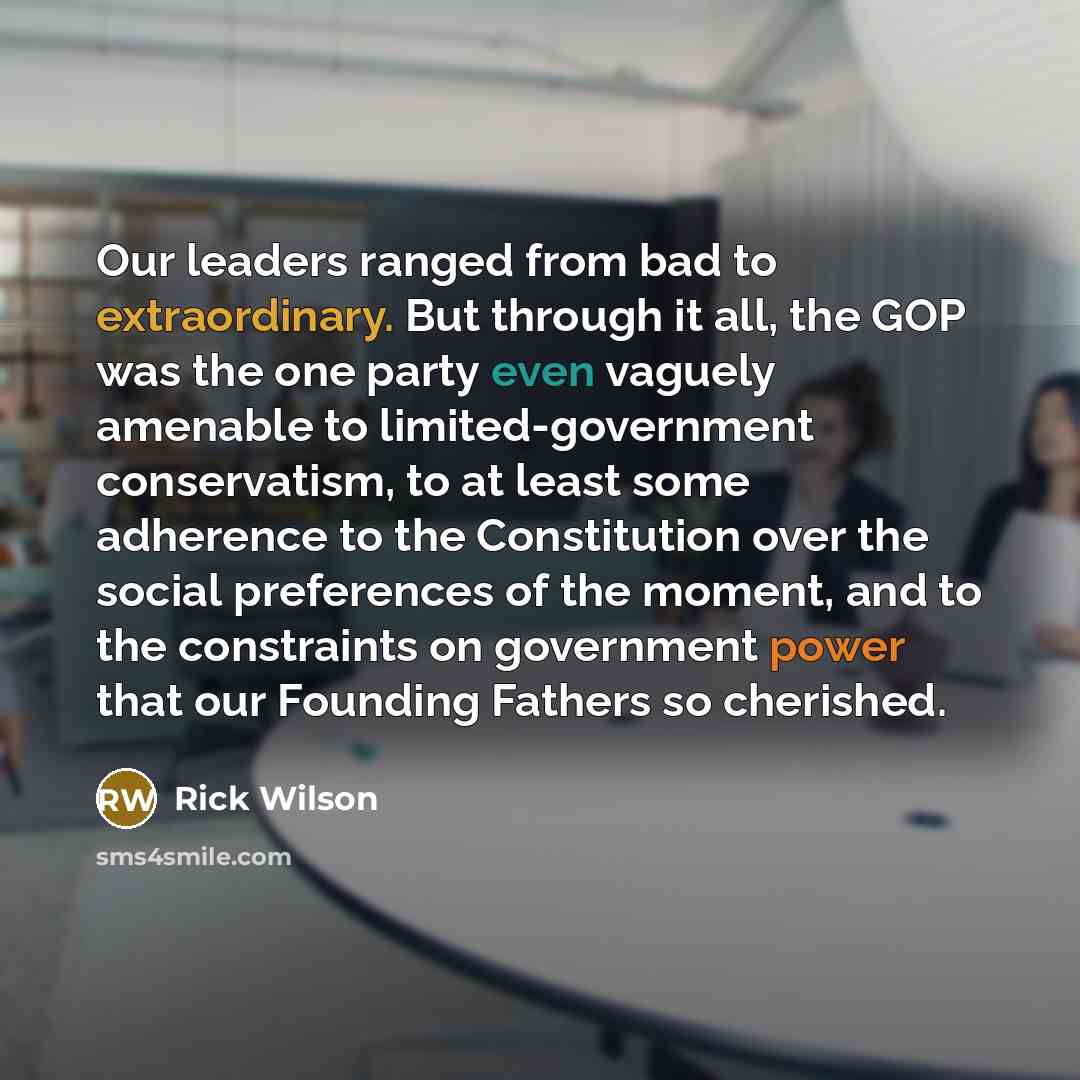“Our leaders ranged from bad to extraordinary. But through it all, the GOP was the one party even vaguely amenable to limited-government conservatism, to at least some adherence to the Constitution over the social preferences of the moment, and to the constraints on government power that our…” quote by Rick Wilson