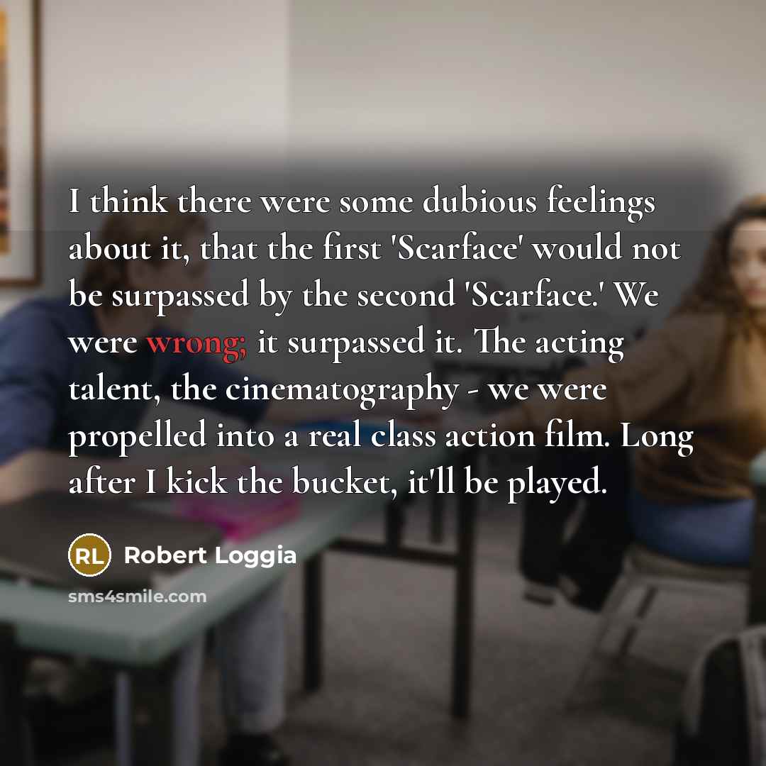 “I think there were some dubious feelings about it, that the first 'Scarface' would not be surpassed by the second 'Scarface.' We were wrong; it surpassed it. The acting talent, the cinematography - we were propelled into a real class action film. Long after I kick the bucket, it'll be played.” quote by Robert Loggia