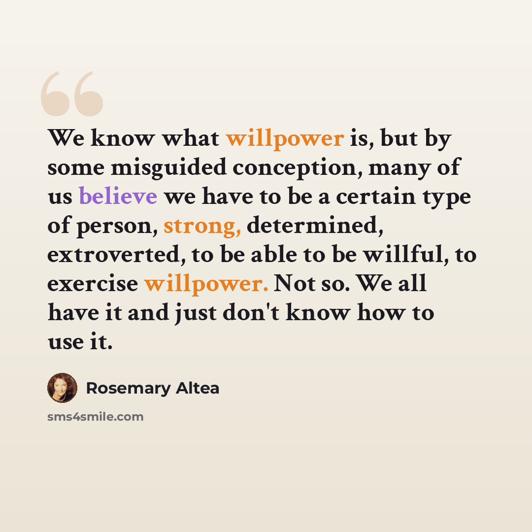 “We know what willpower is, but by some misguided conception, many of us believe we have to be a certain type of person, strong, determined, extroverted, to be able to be willful, to exercise willpower. Not so. We all have it and just don't know how to use it.” quote by Rosemary Altea