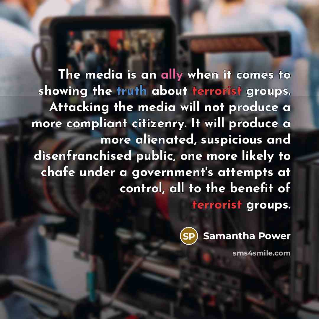 “The media is an ally when it comes to showing the truth about terrorist groups. Attacking the media will not produce a more compliant citizenry. It will produce a more alienated, suspicious and disenfranchised public, one more likely to chafe under a government's attempts at control, all to the…” quote by Samantha Power