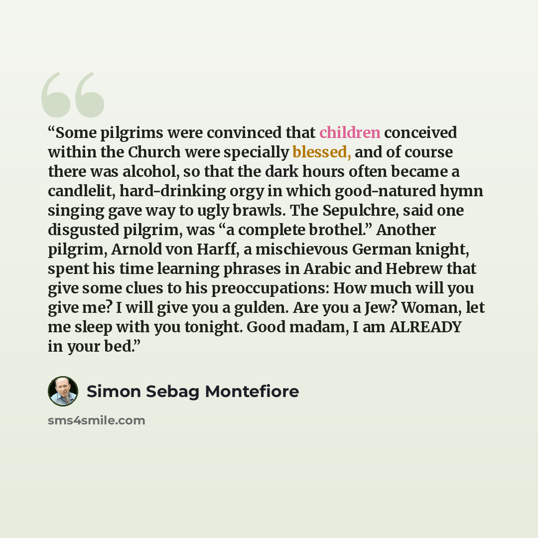 “Some pilgrims were convinced that children conceived within the Church were specially blessed, and of course there was alcohol, so that the dark hours often became a candlelit, hard-drinking orgy in which good-natured hymn singing gave way to ugly brawls. The Sepulchre, said one disgusted pilgrim…” quote by Simon Sebag Montefiore