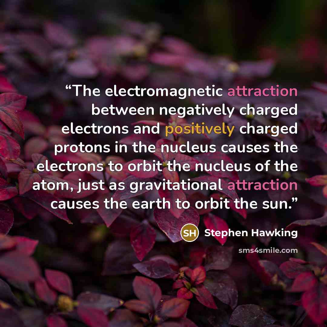 “The electromagnetic attraction between negatively charged electrons and positively charged protons in the nucleus causes the electrons to orbit the nucleus of the atom, just as gravitational attraction causes the earth to orbit the sun.” quote by Stephen Hawking