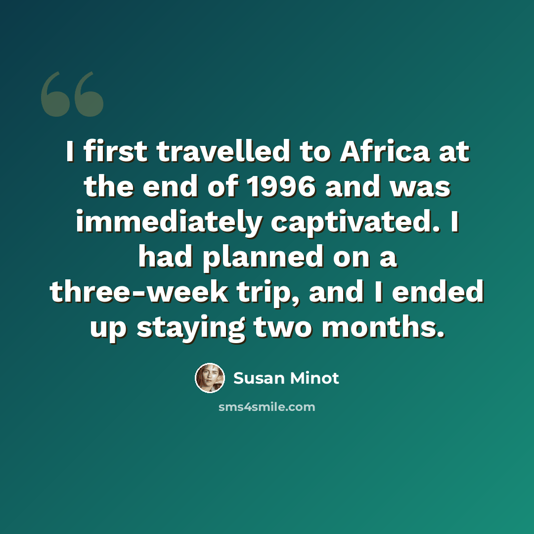 “I first travelled to Africa at the end of 1996 and was immediately captivated. I had planned on a three-week trip, and I ended up staying two months.” quote by Susan Minot