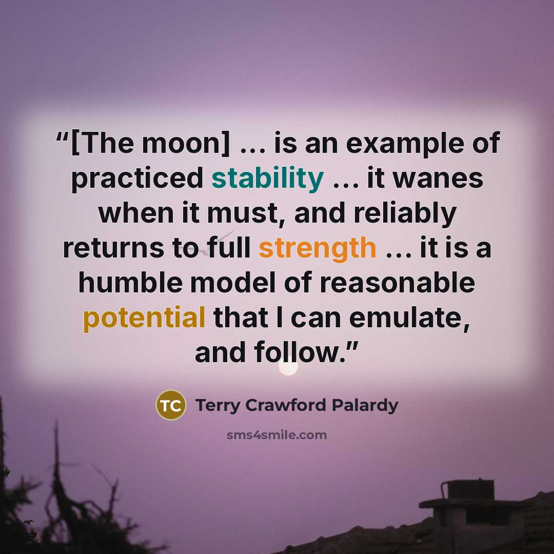 “[The moon] ... is an example of practiced stability … it wanes when it must, and reliably returns to full strength … it is a humble model of reasonable potential that I can emulate, and follow.” quote by Terry Crawford Palardy