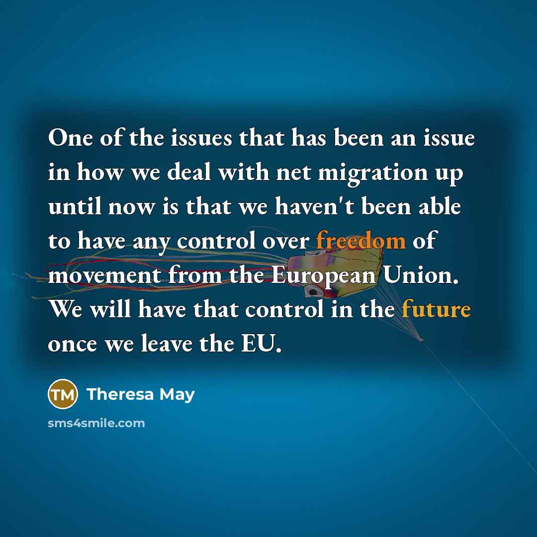 “One of the issues that has been an issue in how we deal with net migration up until now is that we haven't been able to have any control over freedom of movement from the European Union. We will have that control in the future once we leave the EU.” quote by Theresa May