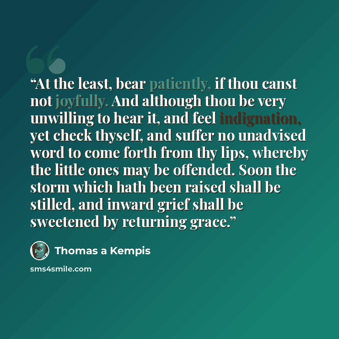 “At the least, bear patiently, if thou canst not joyfully. And although thou be very unwilling to hear it, and feel indignation, yet check thyself, and suffer no unadvised word to come forth from thy lips, whereby the little ones may be offended. Soon the storm which hath been raised shall be…” quote by Thomas à Kempis