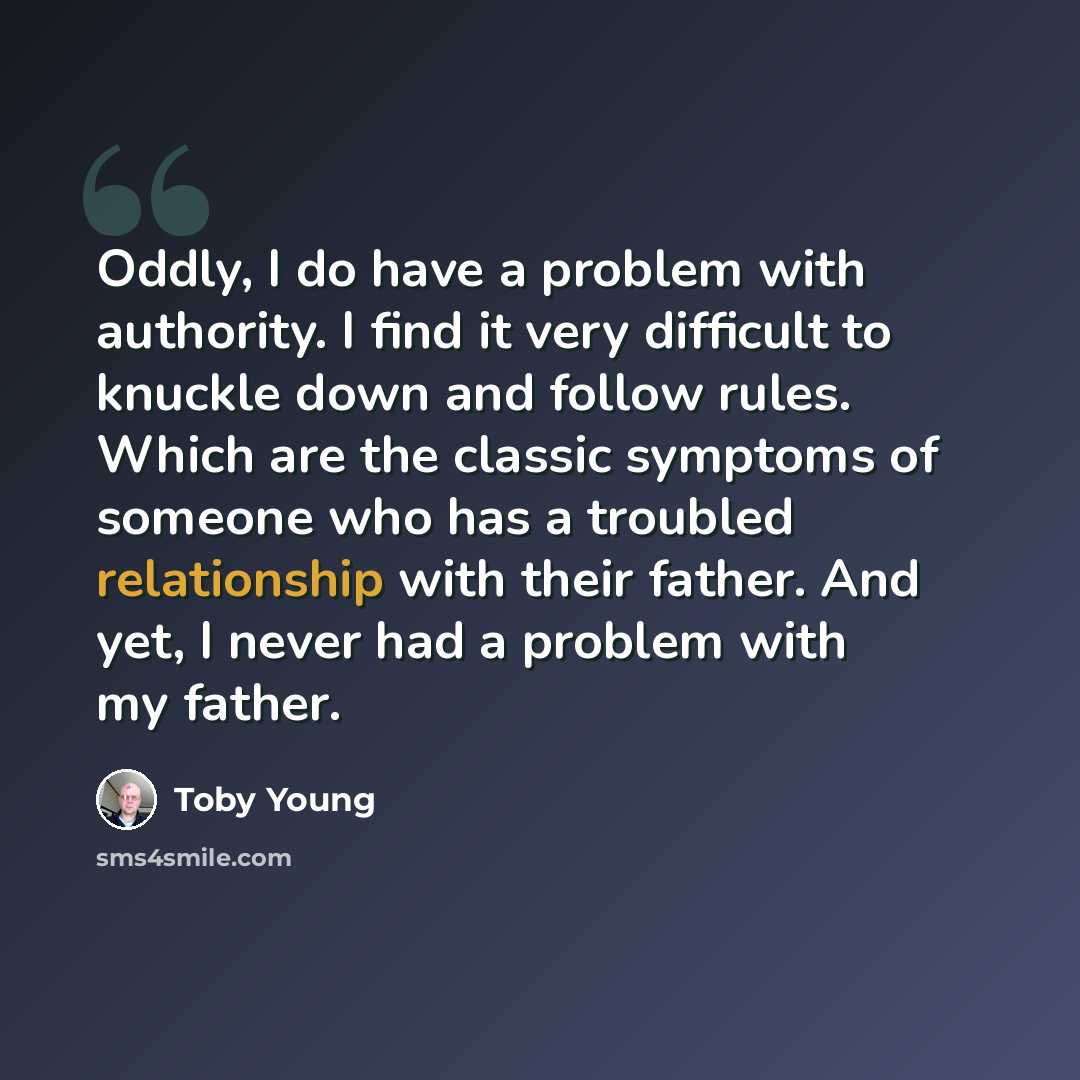 “Oddly, I do have a problem with authority. I find it very difficult to knuckle down and follow rules. Which are the classic symptoms of someone who has a troubled relationship with their father. And yet, I never had a problem with my father.” quote by Toby Young