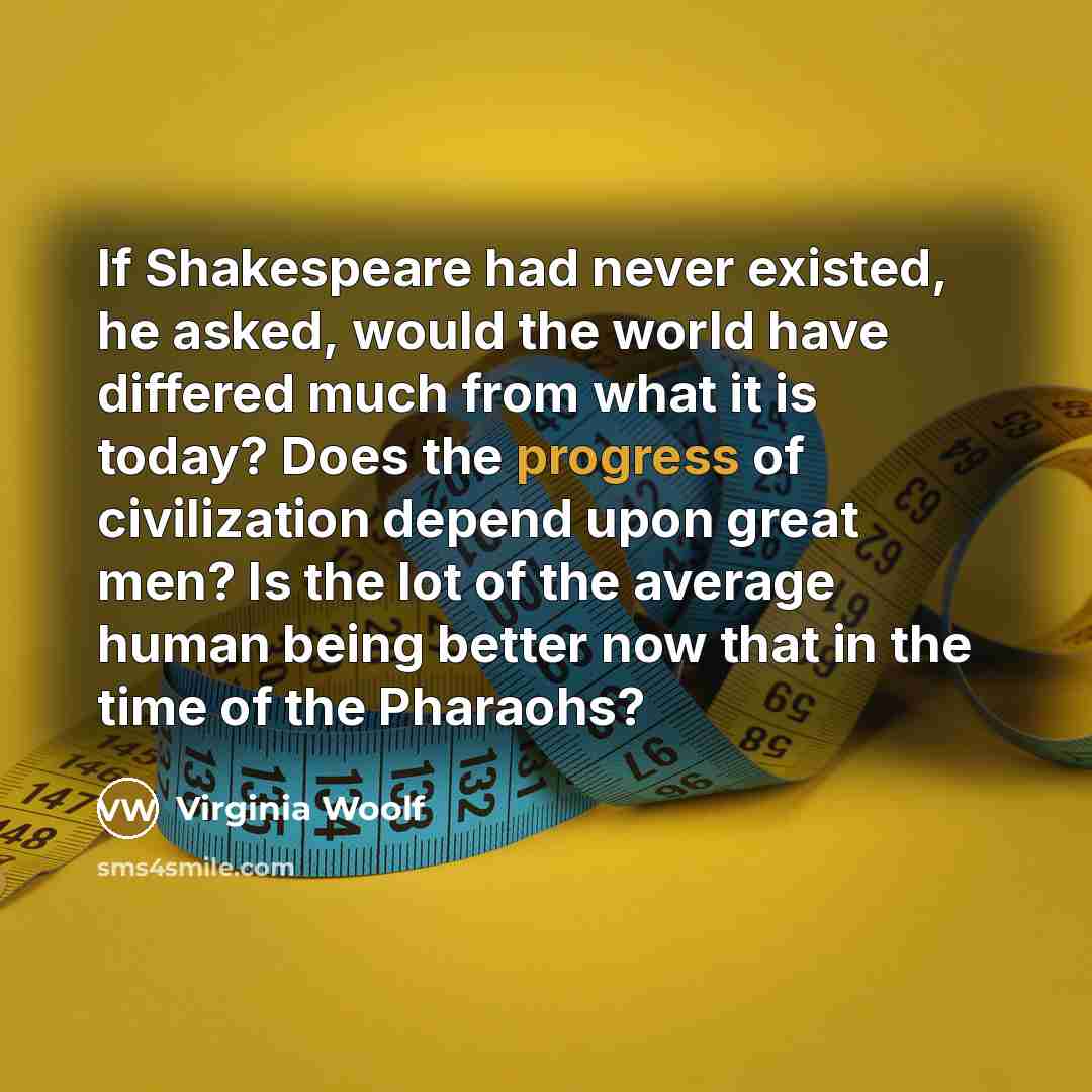 “If Shakespeare had never existed, he asked, would the world have differed much from what it is today? Does the progress of civilization depend upon great men? Is the lot of the average human being better now that in the time of the Pharaohs?” quote by Virginia Woolf