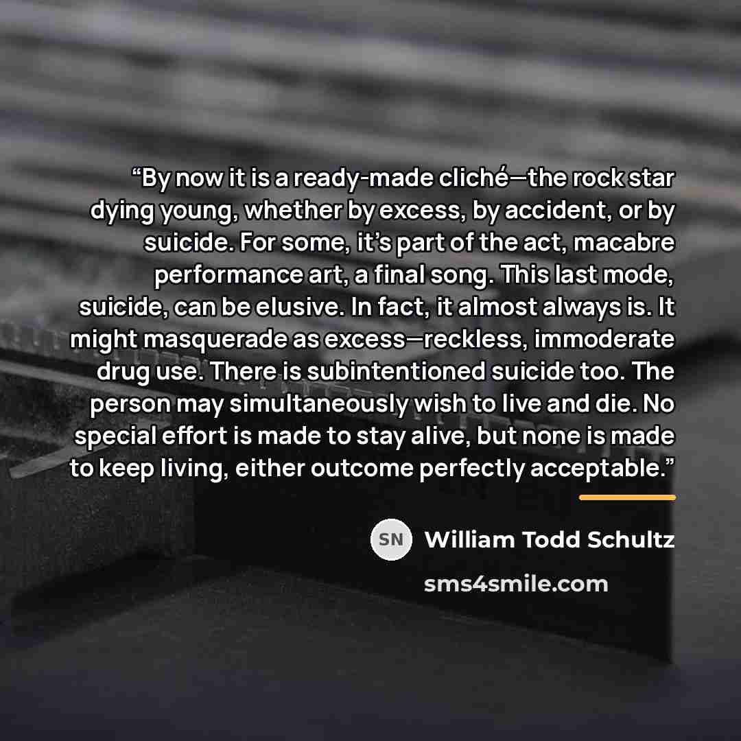 “By now it is a ready-made cliché—the rock star dying young, whether by excess, by accident, or by suicide. For some, it’s part of the act, macabre performance art, a final song. This last mode, suicide, can be elusive. In fact, it almost always is. It might masquerade as excess—reckless…” quote by William Todd Schultz