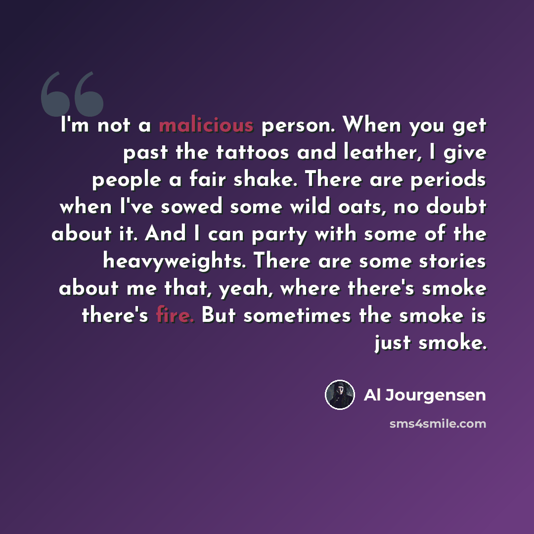 “I'm not a malicious person. When you get past the tattoos and leather, I give people a fair shake. There are periods when I've sowed some wild oats, no doubt about it. And I can party with some of the heavyweights. There are some stories about me that, yeah, where there's smoke there's fire. But…” quote by Al Jourgensen