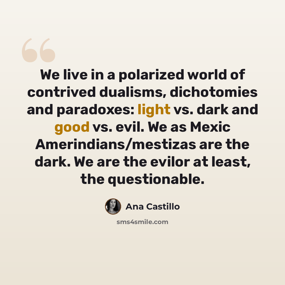 “We live in a polarized world of contrived dualisms, dichotomies and paradoxes: light vs. dark and good vs. evil. We as Mexic Amerindians/mestizas are the dark. We are the evilor at least, the questionable.” quote by Ana Castillo