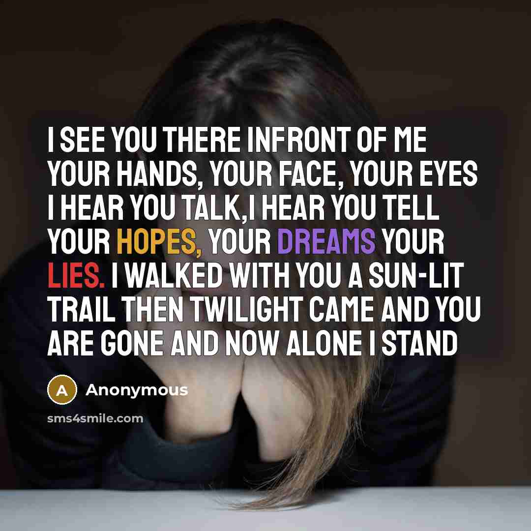 “I see you there infront of me Your hands, your face, your eyes I hear you talk,I hear you tell Your hopes, your dreams your lies. I walked with you a sun-lit trail then twilight came and you are gone and now alone I stand” quote by Anonymous