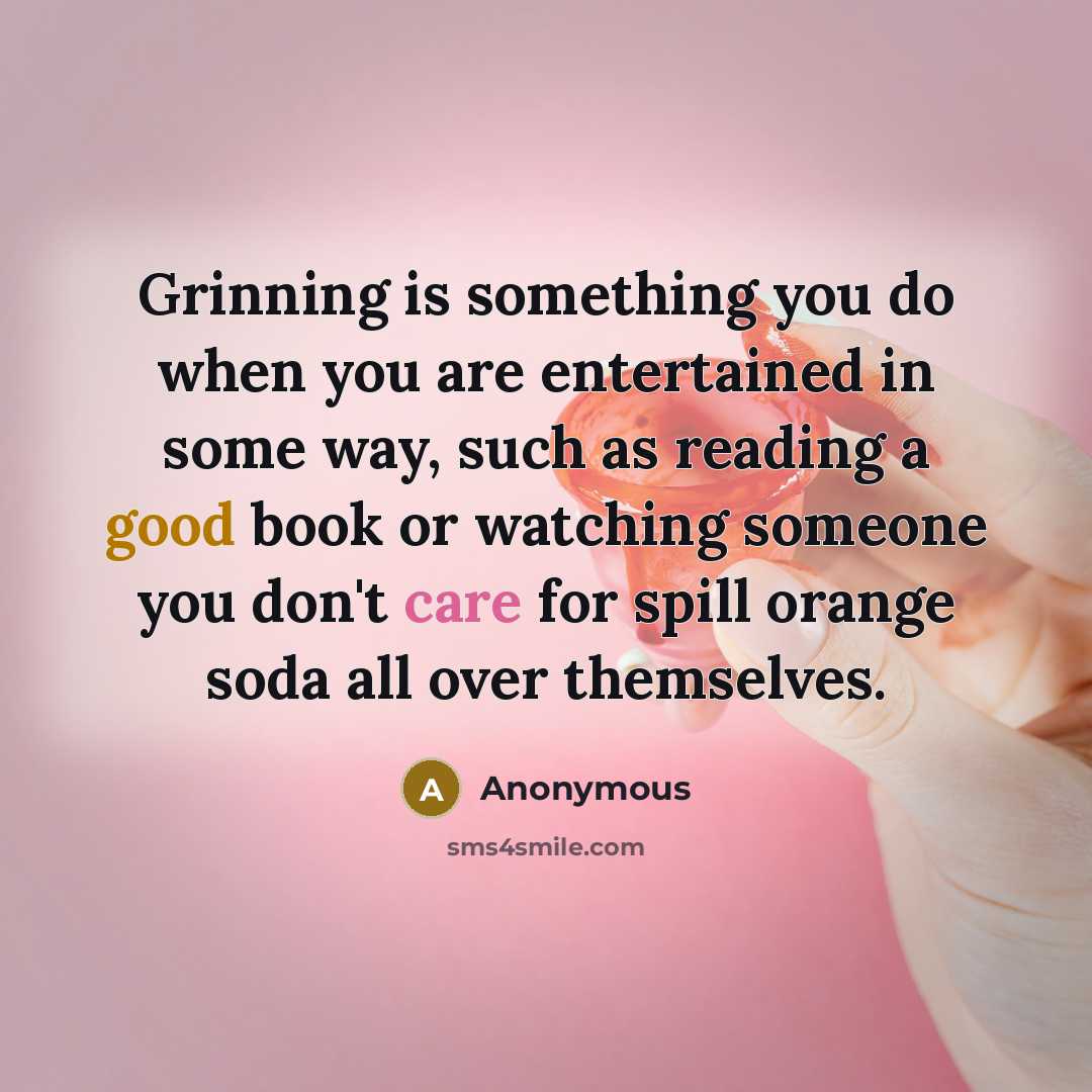 “Grinning is something you do when you are entertained in some way, such as reading a good book or watching someone you don't care for spill orange soda all over themselves.” quote by Anonymous