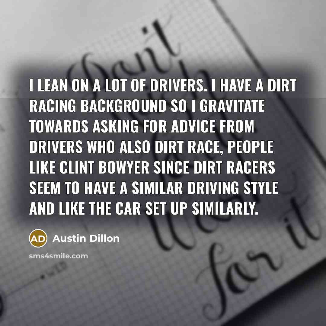 “I lean on a lot of drivers. I have a dirt racing background so I gravitate towards asking for advice from drivers who also dirt race, people like Clint Bowyer since dirt racers seem to have a similar driving style and like the car set up similarly.” quote by Austin Dillon