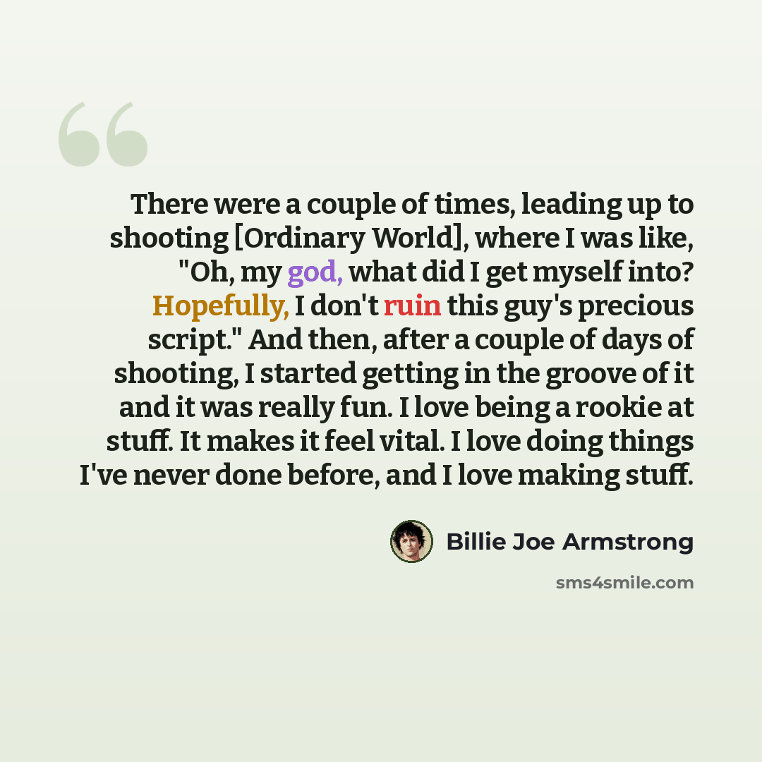 “There were a couple of times, leading up to shooting [Ordinary World], where I was like, "Oh, my god, what did I get myself into? Hopefully, I don't ruin this guy's precious script." And then, after a couple of days of shooting, I started getting in the groove of it and it was really fun. I love…” quote by Billie Joe Armstrong