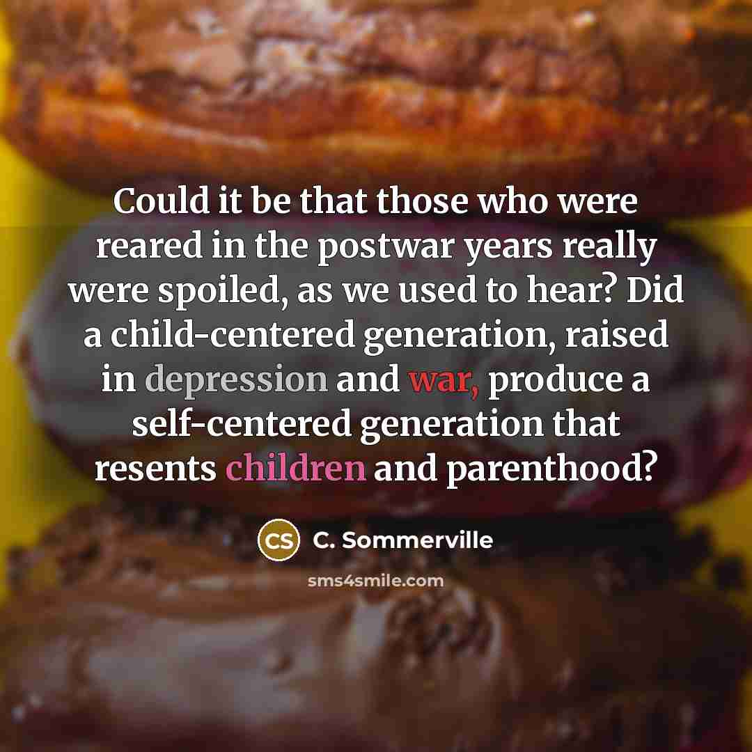 “Could it be that those who were reared in the postwar years really were spoiled, as we used to hear? Did a child-centered generation, raised in depression and war, produce a self-centered generation that resents children and parenthood?” quote by C. Sommerville