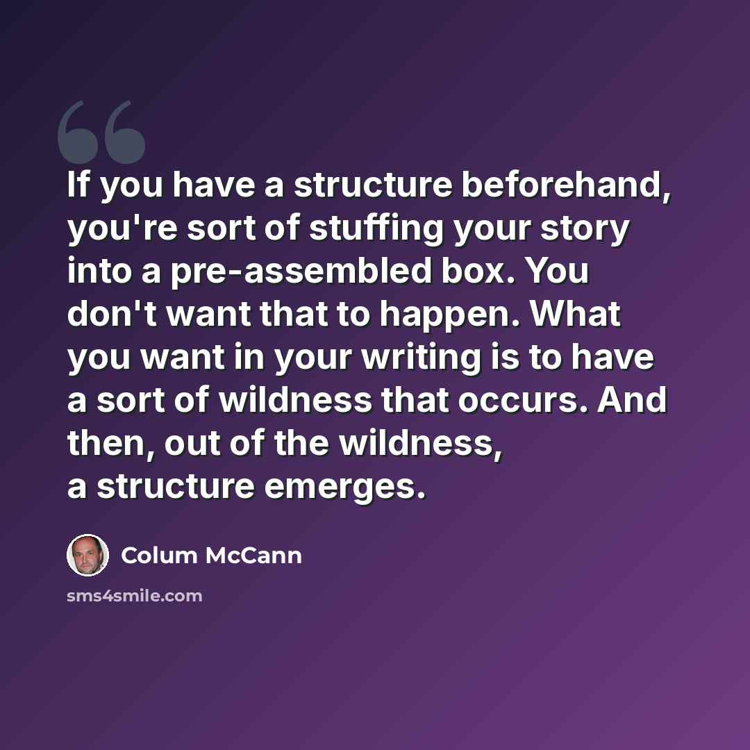 “If you have a structure beforehand, you're sort of stuffing your story into a pre-assembled box. You don't want that to happen. What you want in your writing is to have a sort of wildness that occurs. And then, out of the wildness, a structure emerges.” quote by Colum McCann