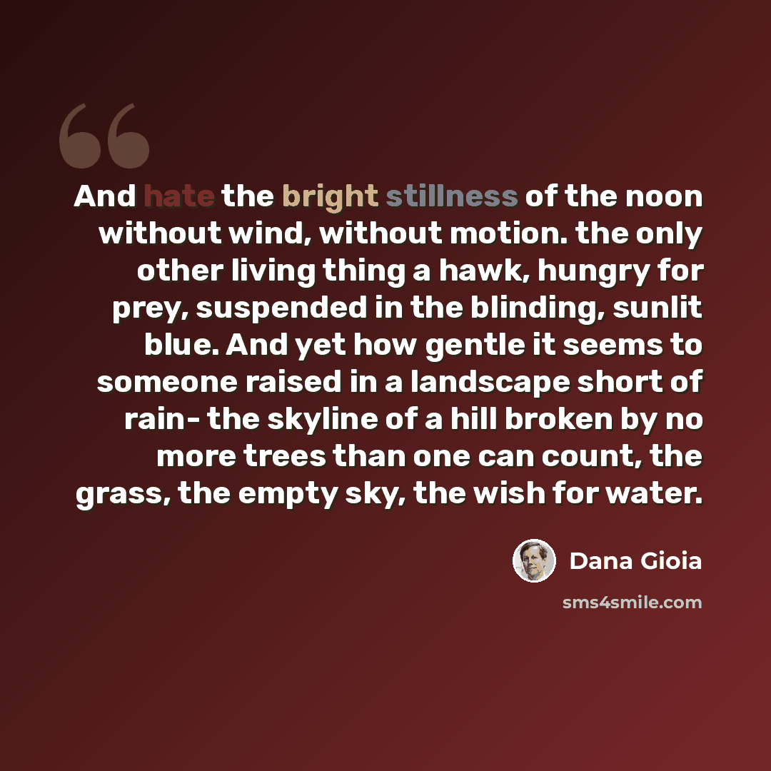 “And hate the bright stillness of the noon without wind, without motion. the only other living thing a hawk, hungry for prey, suspended in the blinding, sunlit blue. And yet how gentle it seems to someone raised in a landscape short of rain- the skyline of a hill broken by no more trees than one…” quote by Dana Gioia
