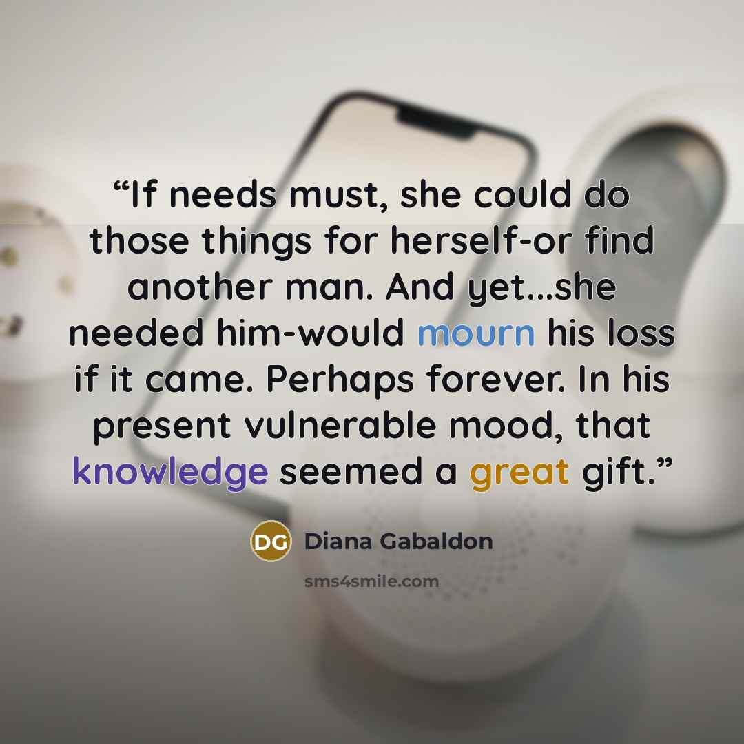 “If needs must, she could do those things for herself-or find another man. And yet...she needed him-would mourn his loss if it came. Perhaps forever. In his present vulnerable mood, that knowledge seemed a great gift.” quote by Diana Gabaldon