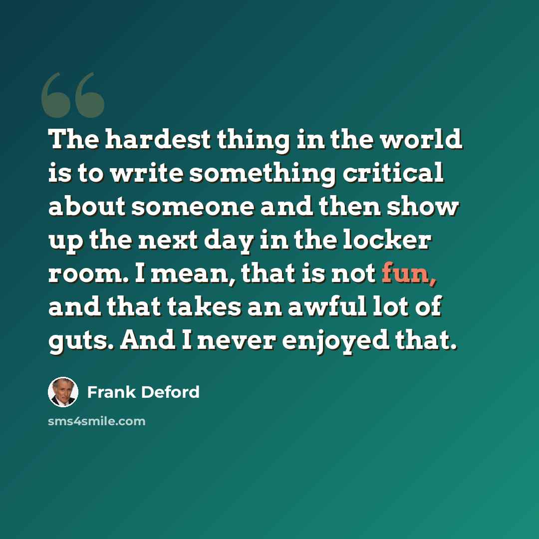 “The hardest thing in the world is to write something critical about someone and then show up the next day in the locker room. I mean, that is not fun, and that takes an awful lot of guts. And I never enjoyed that.” quote by Frank Deford