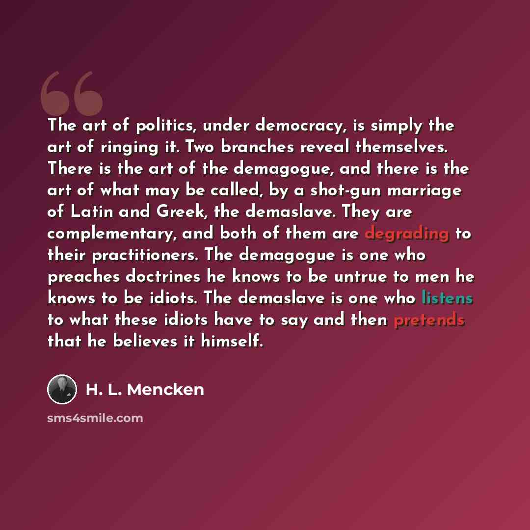 “The art of politics, under democracy, is simply the art of ringing it. Two branches reveal themselves. There is the art of the demagogue, and there is the art of what may be called, by a shot-gun marriage of Latin and Greek, the demaslave. They are complementary, and both of them are degrading to…” quote by H. L. Mencken