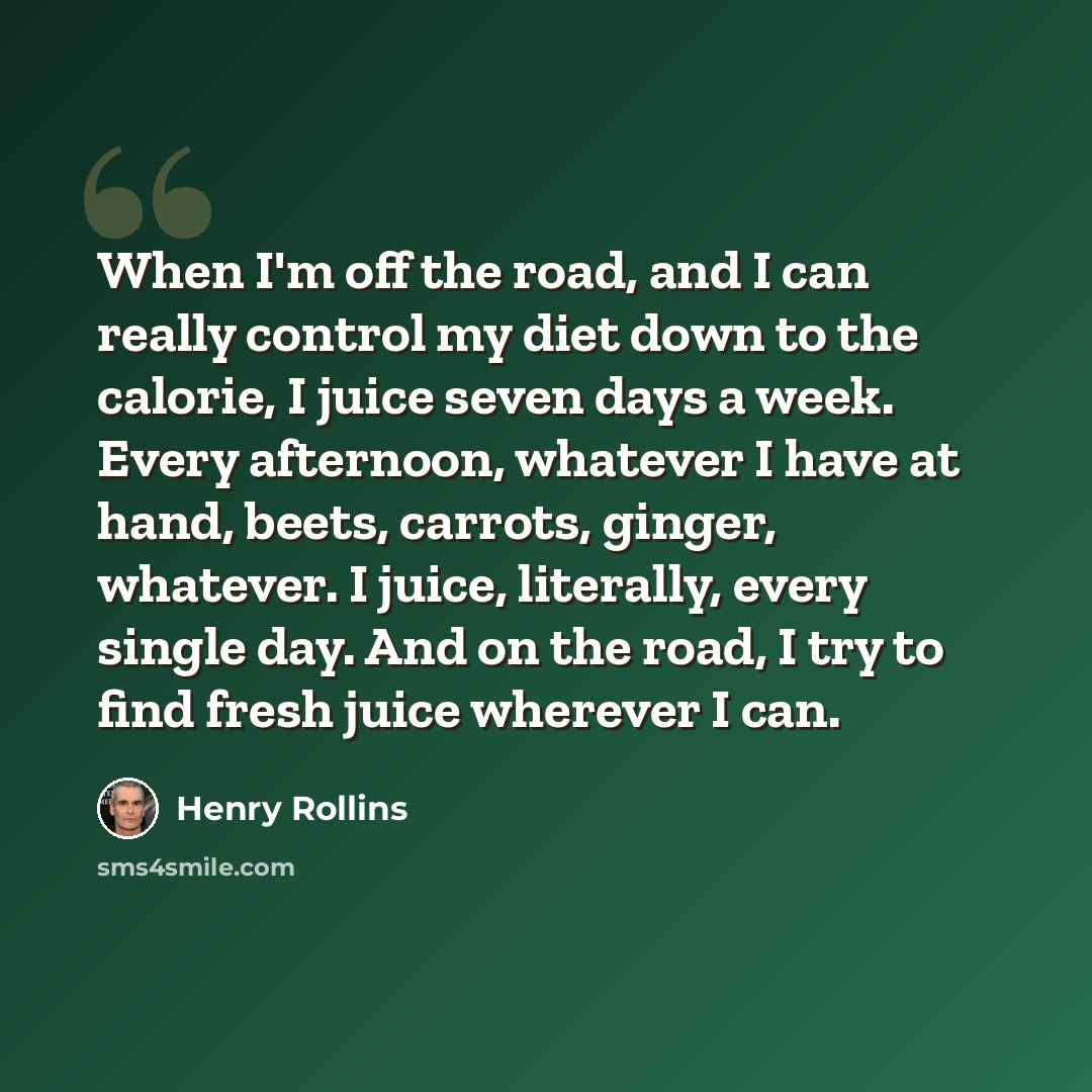 “When I'm off the road, and I can really control my diet down to the calorie, I juice seven days a week. Every afternoon, whatever I have at hand, beets, carrots, ginger, whatever. I juice, literally, every single day. And on the road, I try to find fresh juice wherever I can.” quote by Henry Rollins