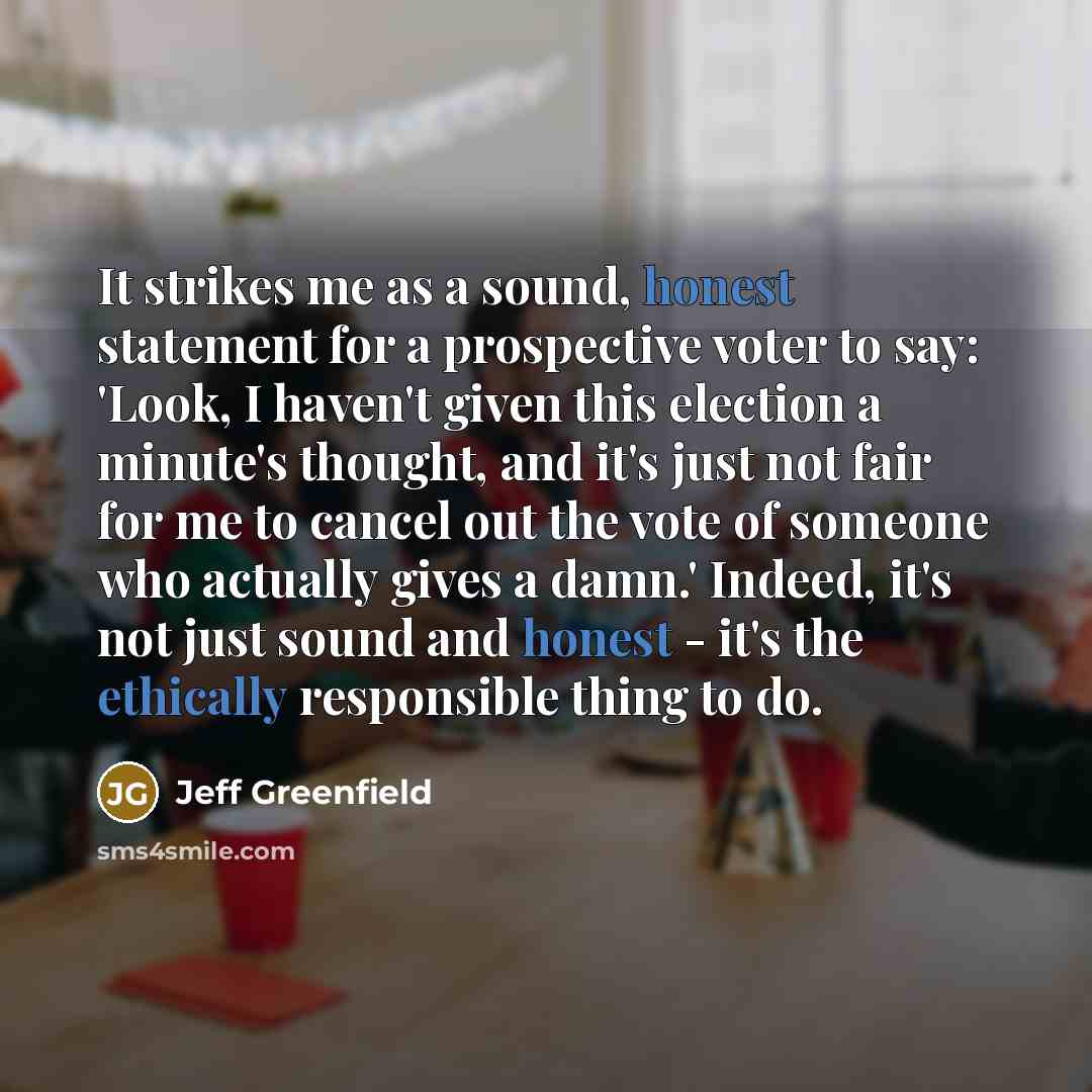 “It strikes me as a sound, honest statement for a prospective voter to say: 'Look, I haven't given this election a minute's thought, and it's just not fair for me to cancel out the vote of someone who actually gives a damn.' Indeed, it's not just sound and honest - it's the ethically responsible…” quote by Jeff Greenfield