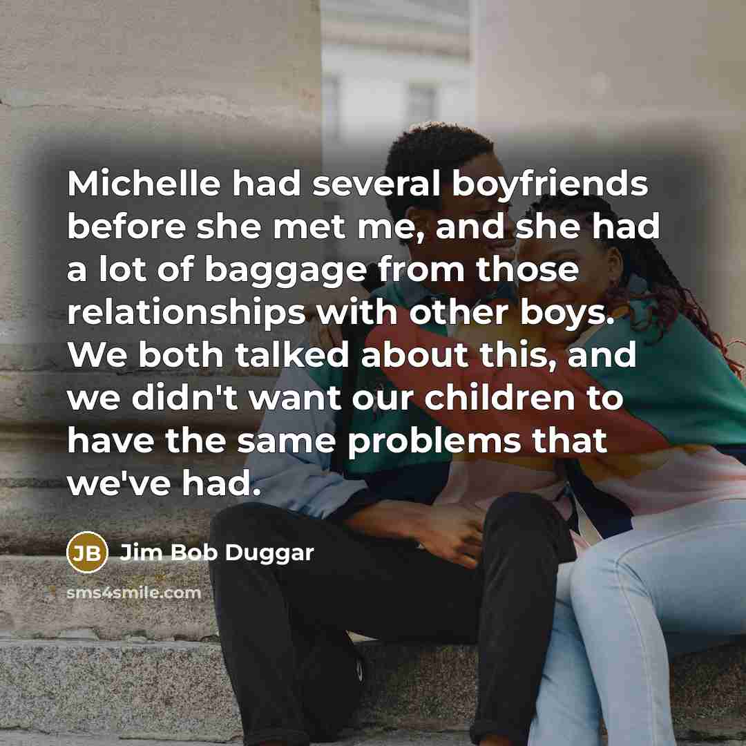 “Michelle had several boyfriends before she met me, and she had a lot of baggage from those relationships with other boys. We both talked about this, and we didn't want our children to have the same problems that we've had.” quote by Jim Bob Duggar