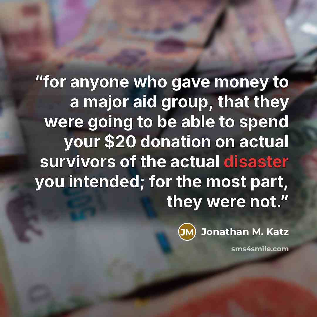“for anyone who gave money to a major aid group, that they were going to be able to spend your $20 donation on actual survivors of the actual disaster you intended; for the most part, they were not.” quote by Jonathan M. Katz