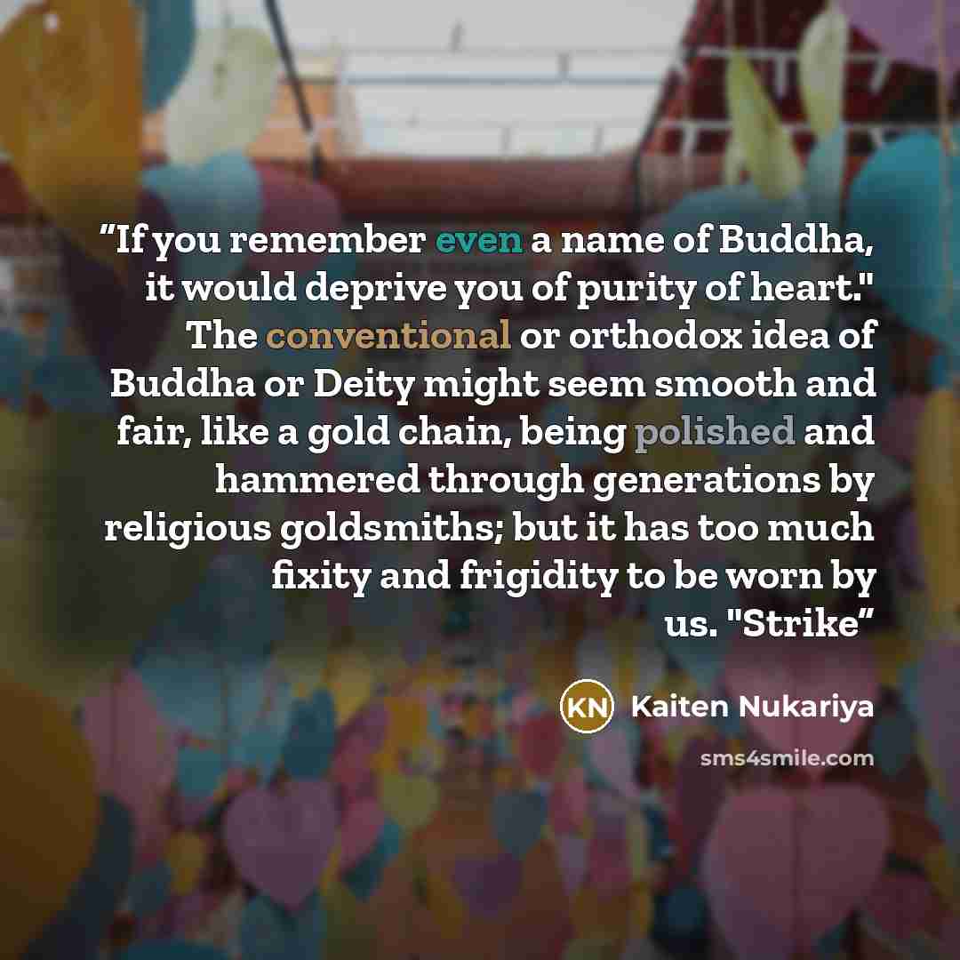 “If you remember even a name of Buddha, it would deprive you of purity of heart." The conventional or orthodox idea of Buddha or Deity might seem smooth and fair, like a gold chain, being polished and hammered through generations by religious goldsmiths; but it has too much fixity and frigidity to…” quote by Kaiten Nukariya