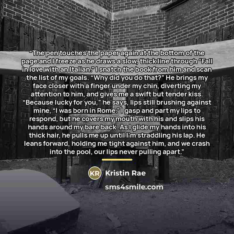 “The pen touches the paper again at the bottom of the page and I freeze as he draws a slow, thick line through “Fall in love with an Italian.” I snatch the book from him and scan the list of my goals. “Why did you do that?” He brings my face closer with a finger under my chin, diverting my…” quote by Kristin Rae