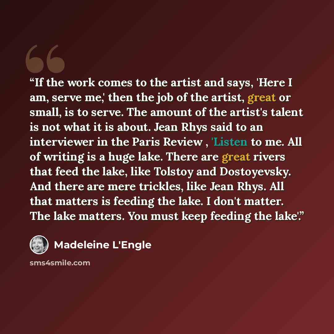 “If the work comes to the artist and says, 'Here I am, serve me,' then the job of the artist, great or small, is to serve. The amount of the artist's talent is not what it is about. Jean Rhys said to an interviewer in the Paris Review , 'Listen to me. All of writing is a huge lake. There are great…” quote by Madeleine L'Engle