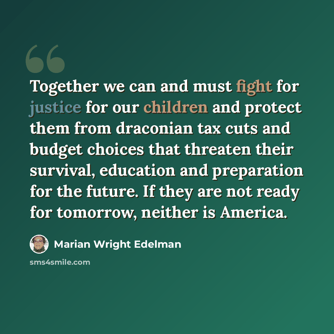 “Together we can and must fight for justice for our children and protect them from draconian tax cuts and budget choices that threaten their survival, education and preparation for the future. If they are not ready for tomorrow, neither is America.” quote by Marian Wright Edelman