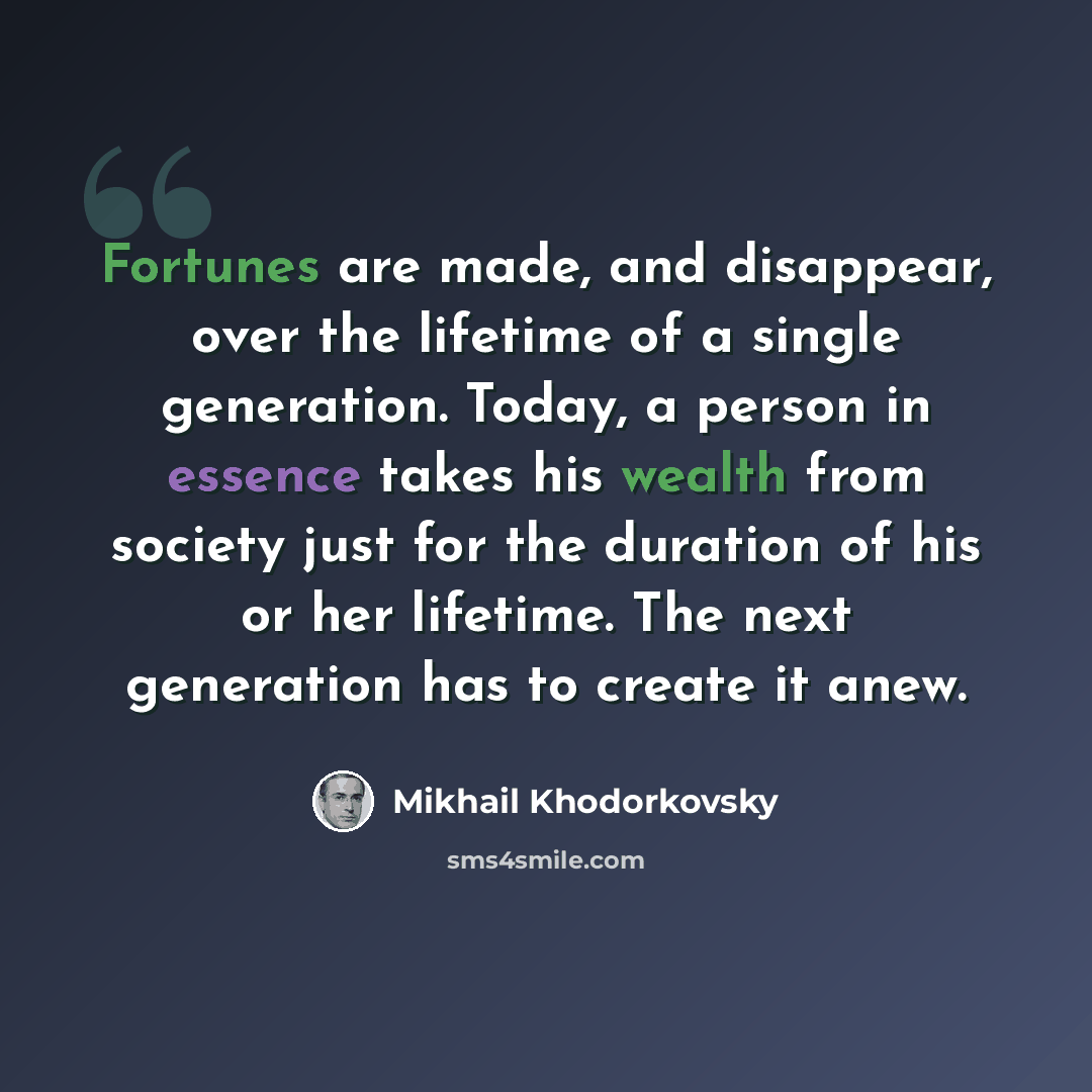 “Fortunes are made, and disappear, over the lifetime of a single generation. Today, a person in essence takes his wealth from society just for the duration of his or her lifetime. The next generation has to create it anew.” quote by Mikhail Khodorkovsky