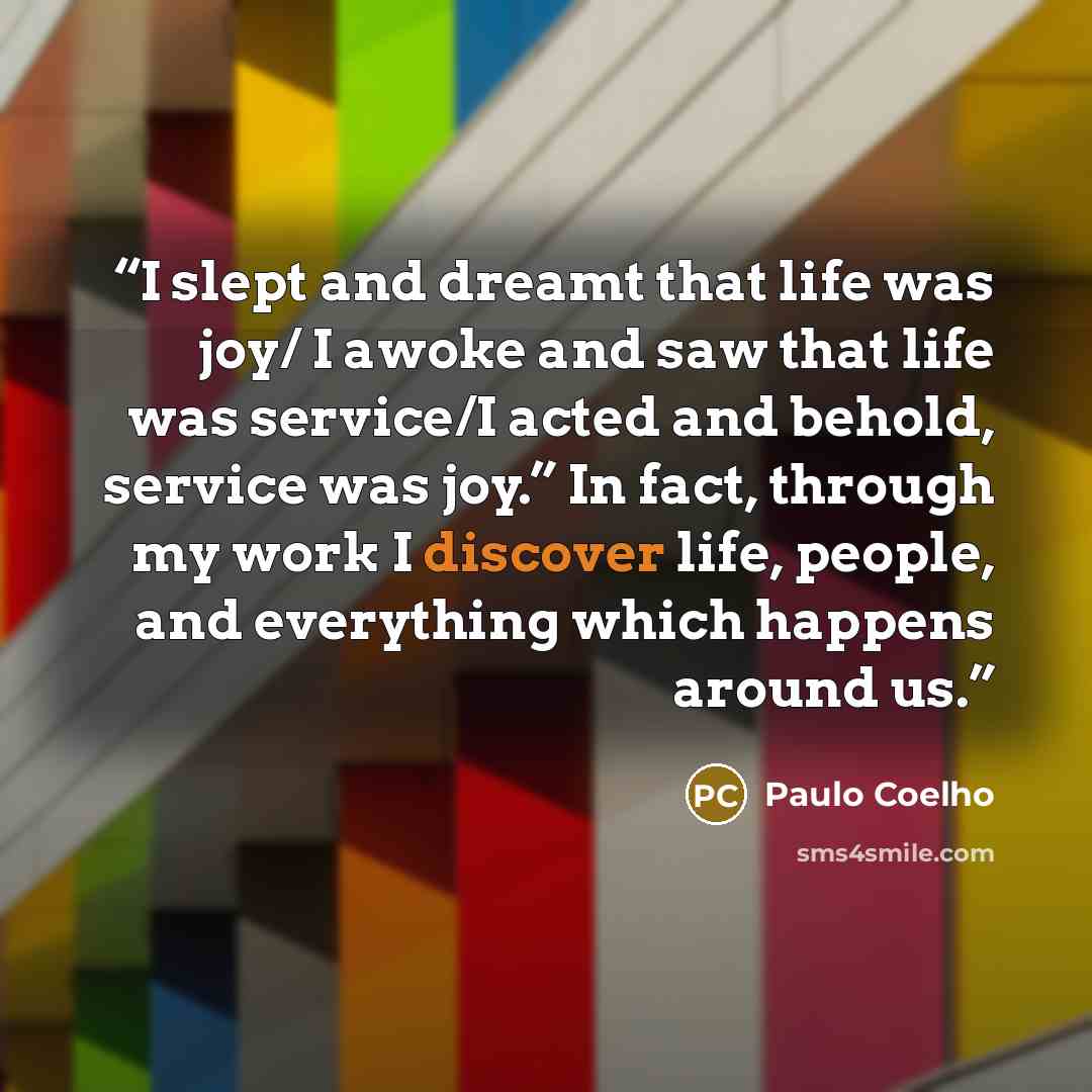 “I slept and dreamt that life was joy/ I awoke and saw that life was service/I acted and behold, service was joy.” In fact, through my work I discover life, people, and everything which happens around us.” quote by Paulo Coelho