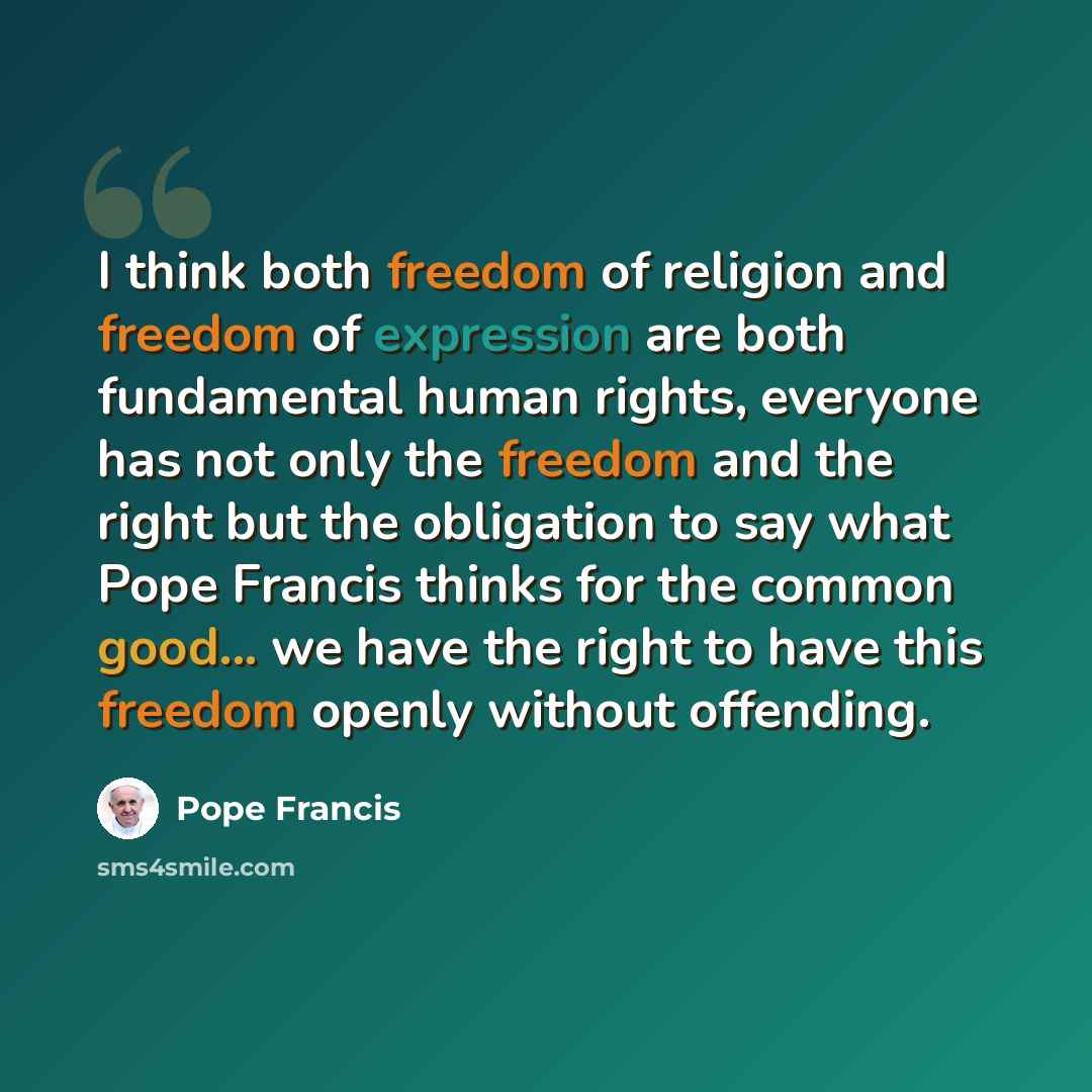 “I think both freedom of religion and freedom of expression are both fundamental human rights, everyone has not only the freedom and the right but the obligation to say what Pope Francis thinks for the common good... we have the right to have this freedom openly without offending.” quote by Pope Francis