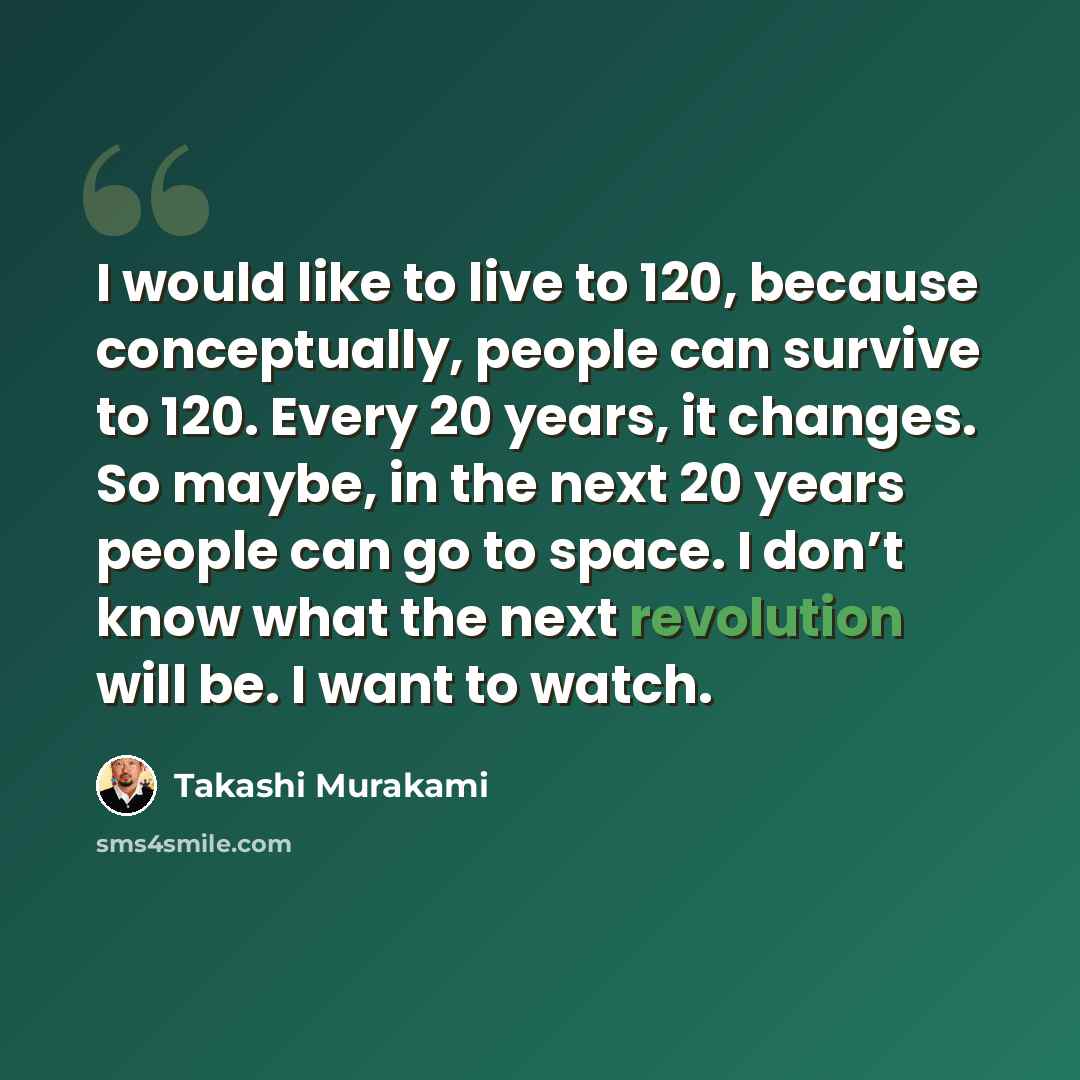 “I would like to live to 120, because conceptually, people can survive to 120. Every 20 years, it changes. So maybe, in the next 20 years people can go to space. I don’t know what the next revolution will be. I want to watch.” quote by Takashi Murakami