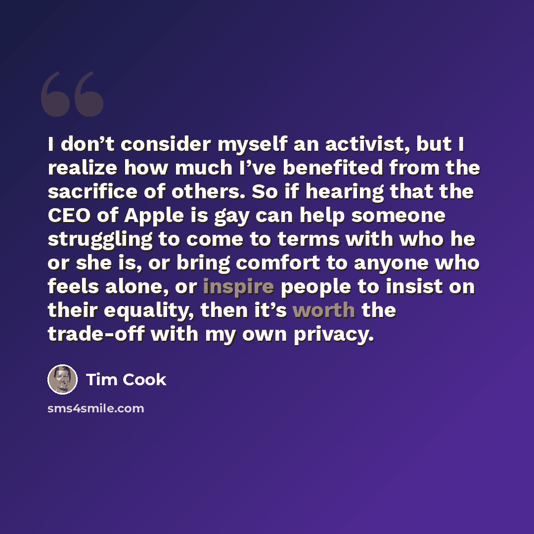 “I don’t consider myself an activist, but I realize how much I’ve benefited from the sacrifice of others. So if hearing that the CEO of Apple is gay can help someone struggling to come to terms with who he or she is, or bring comfort to anyone who feels alone, or inspire people to insist on their…” quote by Tim Cook