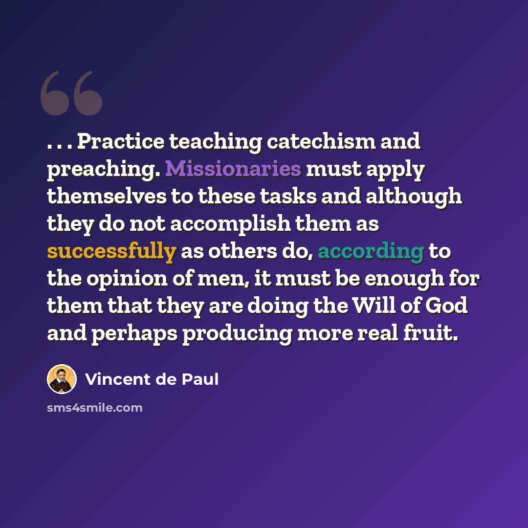 “. . . Practice teaching catechism and preaching. Missionaries must apply themselves to these tasks and although they do not accomplish them as successfully as others do, according to the opinion of men, it must be enough for them that they are doing the Will of God and perhaps producing more real…” quote by Vincent de Paul