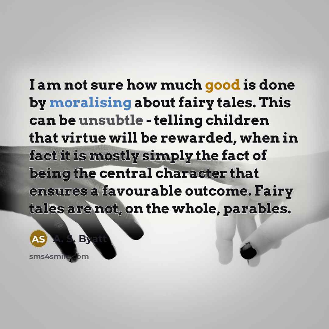 “I am not sure how much good is done by moralising about fairy tales. This can be unsubtle - telling children that virtue will be rewarded, when in fact it is mostly simply the fact of being the central character that ensures a favourable outcome. Fairy tales are not, on the whole, parables.” quote by A. S. Byatt