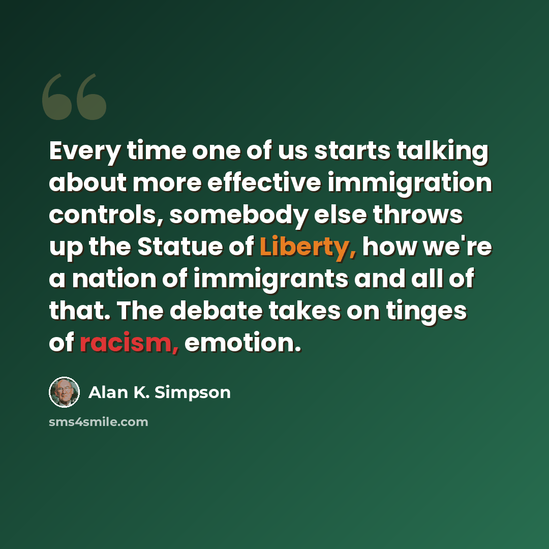 “Every time one of us starts talking about more effective immigration controls, somebody else throws up the Statue of Liberty, how we're a nation of immigrants and all of that. The debate takes on tinges of racism, emotion.” quote by Alan K. Simpson