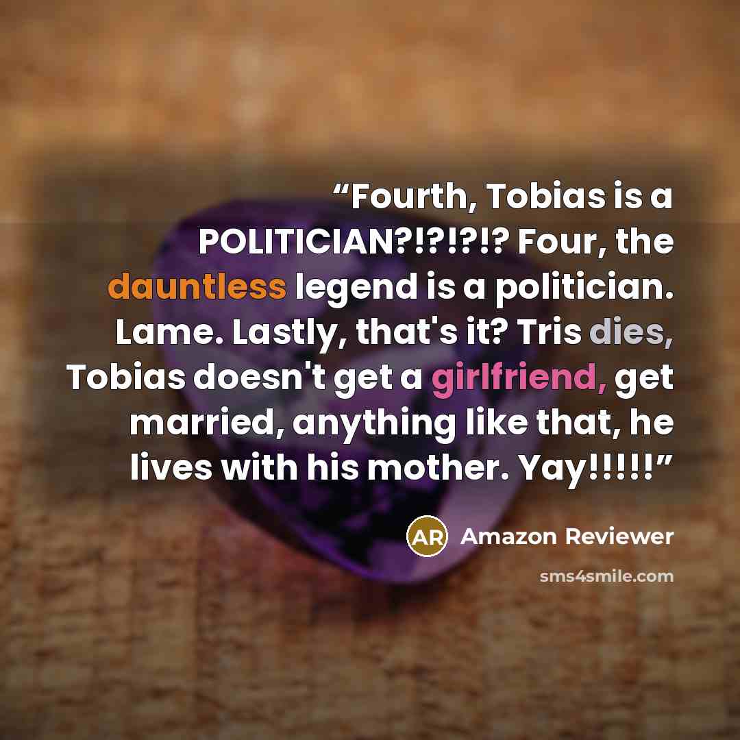 “Fourth, Tobias is a POLITICIAN?!?!?!? Four, the dauntless legend is a politician. Lame. Lastly, that's it? Tris dies, Tobias doesn't get a girlfriend, get married, anything like that, he lives with his mother. Yay!!!!!” quote by Amazon Reviewer