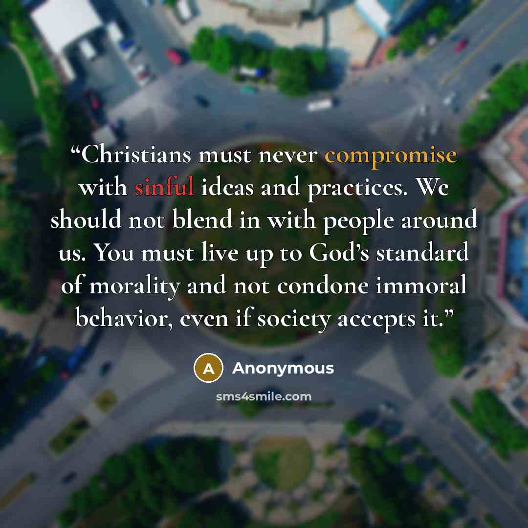 “Christians must never compromise with sinful ideas and practices. We should not blend in with people around us. You must live up to God’s standard of morality and not condone immoral behavior, even if society accepts it.” quote by Anonymous