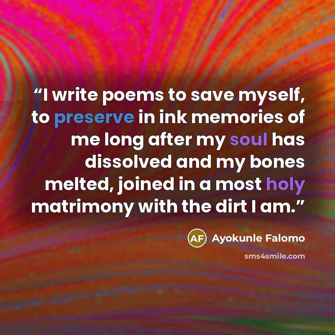“I write poems to save myself, to preserve in ink memories of me long after my soul has dissolved and my bones melted, joined in a most holy matrimony with the dirt I am.” quote by Ayokunle Falomo