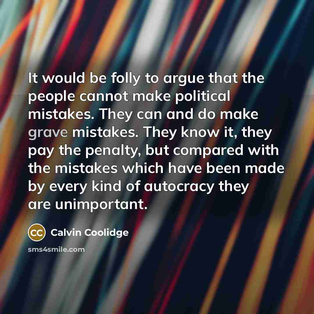 “It would be folly to argue that the people cannot make political mistakes. They can and do make grave mistakes. They know it, they pay the penalty, but compared with the mistakes which have been made by every kind of autocracy they are unimportant.” quote by Calvin Coolidge