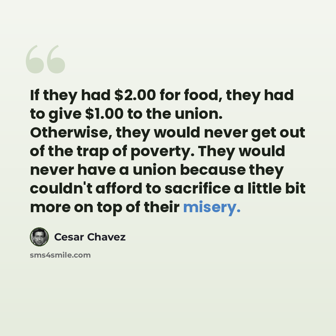 “If they had $2.00 for food, they had to give $1.00 to the union. Otherwise, they would never get out of the trap of poverty. They would never have a union because they couldn't afford to sacrifice a little bit more on top of their misery.” quote by Cesar Chavez
